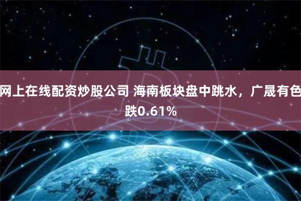 网上在线配资炒股公司 海南板块盘中跳水，广晟有色跌0.61%