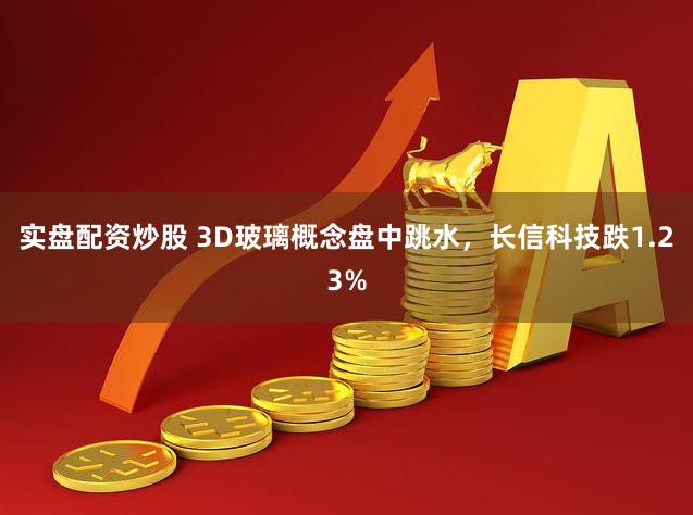 实盘配资炒股 3D玻璃概念盘中跳水，长信科技跌1.23%