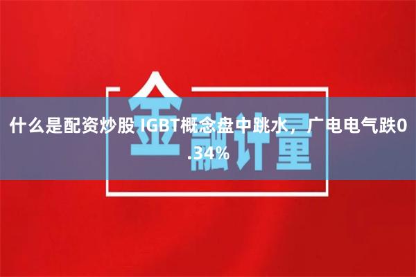 什么是配资炒股 IGBT概念盘中跳水，广电电气跌0.34%