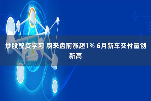 炒股配资学习 蔚来盘前涨超1% 6月新车交付量创新高