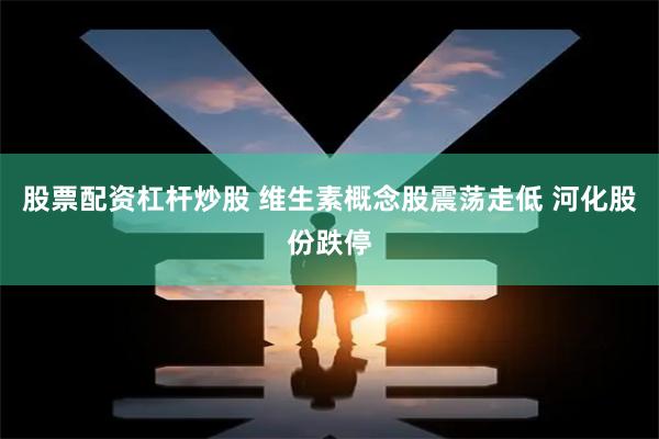 股票配资杠杆炒股 维生素概念股震荡走低 河化股份跌停