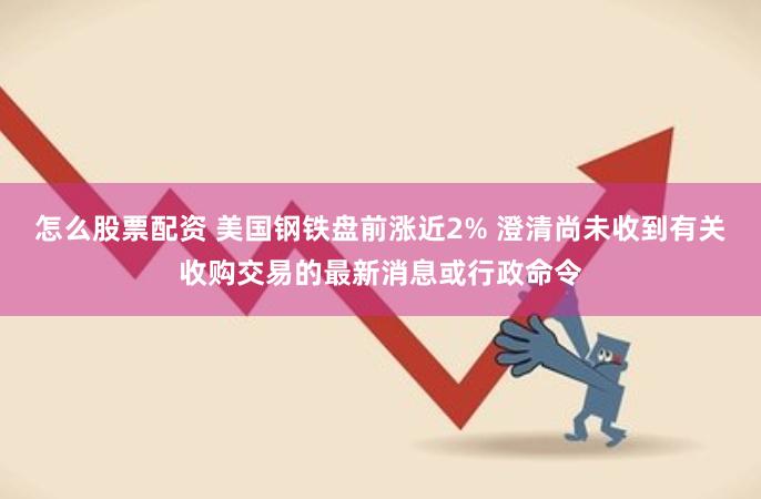 怎么股票配资 美国钢铁盘前涨近2% 澄清尚未收到有关收购交易的最新消息或行政命令