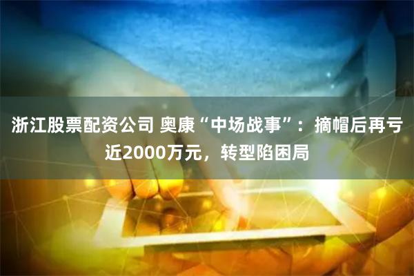 浙江股票配资公司 奥康“中场战事”：摘帽后再亏近2000万元，转型陷困局