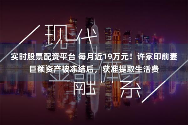 实时股票配资平台 每月近19万元！许家印前妻巨额资产被冻结后，获准提取生活费