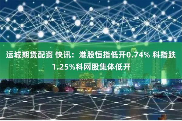 运城期货配资 快讯：港股恒指低开0.74% 科指跌1.25%科网股集体低开