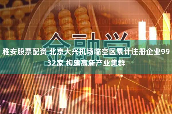 雅安股票配资 北京大兴机场临空区累计注册企业9932家 构建高新产业集群