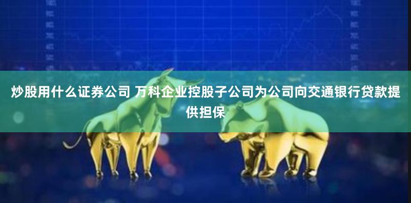 炒股用什么证券公司 万科企业控股子公司为公司向交通银行贷款提供担保