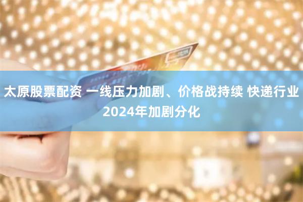 太原股票配资 一线压力加剧、价格战持续 快递行业2024年加剧分化