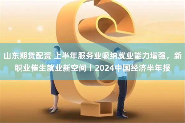 山东期货配资 上半年服务业吸纳就业能力增强，新职业催生就业新空间丨2024中国经济半年报