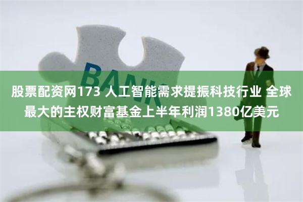 股票配资网173 人工智能需求提振科技行业 全球最大的主权财富基金上半年利润1380亿美元