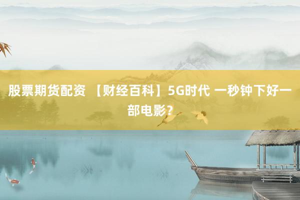 股票期货配资 【财经百科】5G时代 一秒钟下好一部电影？