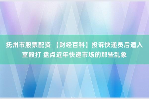 抚州市股票配资 【财经百科】投诉快递员后遭入室殴打 盘点近年快递市场的那些乱象