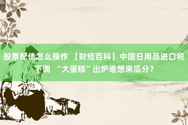 股票配债怎么操作 【财经百科】中国日用品进口税下调  “大蛋糕”出炉谁想来瓜分？