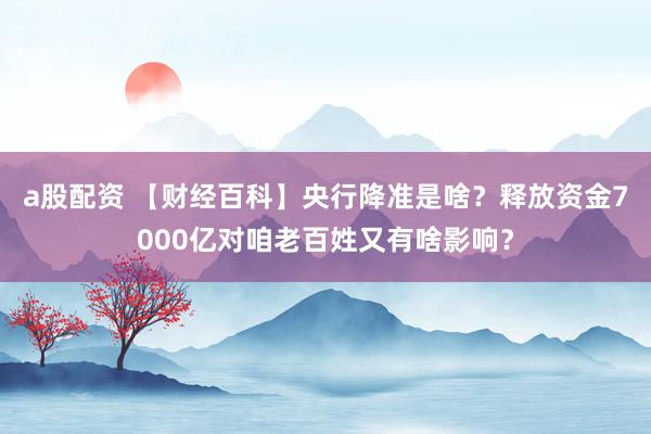 a股配资 【财经百科】央行降准是啥？释放资金7000亿对咱老百姓又有啥影响？