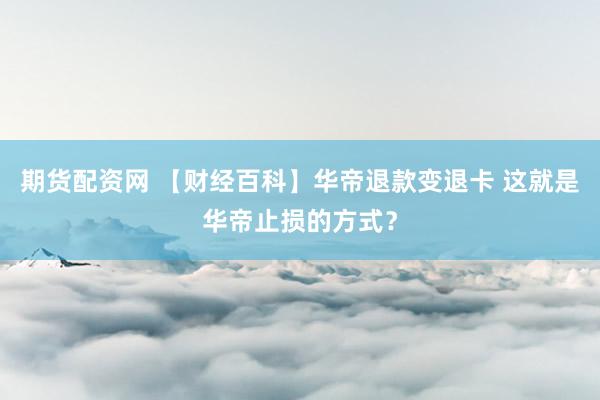 期货配资网 【财经百科】华帝退款变退卡 这就是华帝止损的方式？