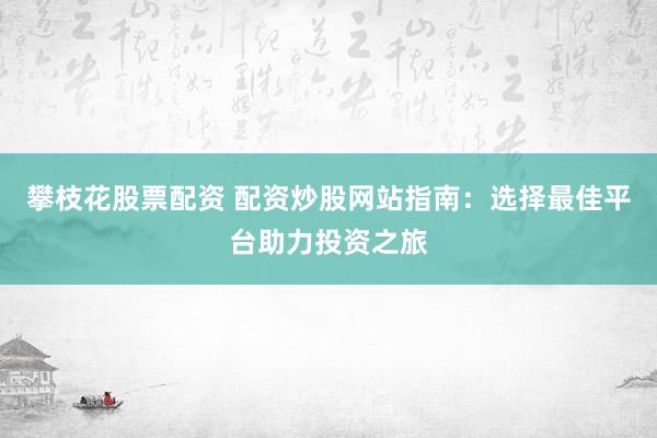 攀枝花股票配资 配资炒股网站指南：选择最佳平台助力投资之旅