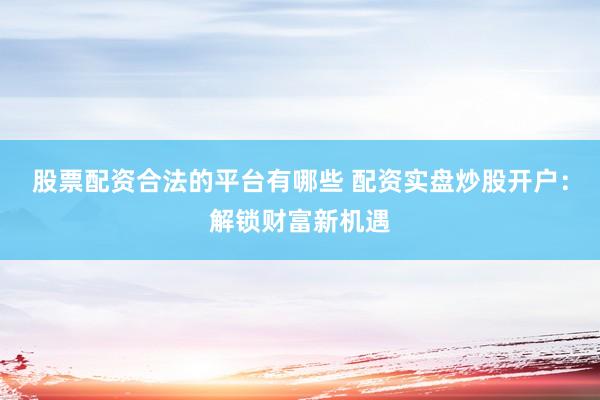 股票配资合法的平台有哪些 配资实盘炒股开户：解锁财富新机遇