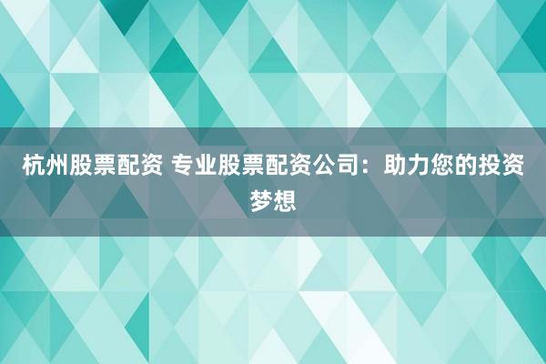 杭州股票配资 专业股票配资公司：助力您的投资梦想