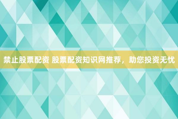 禁止股票配资 股票配资知识网推荐，助您投资无忧