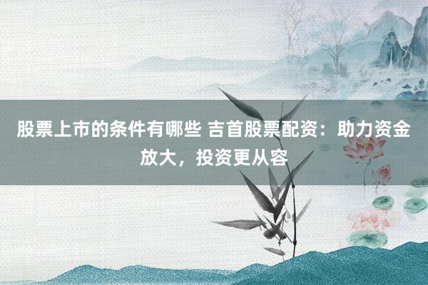 股票上市的条件有哪些 吉首股票配资：助力资金放大，投资更从容