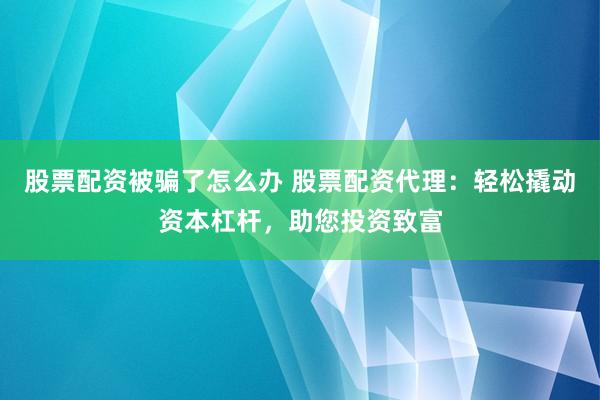 股票配资被骗了怎么办 股票配资代理：轻松撬动资本杠杆，助您投资致富