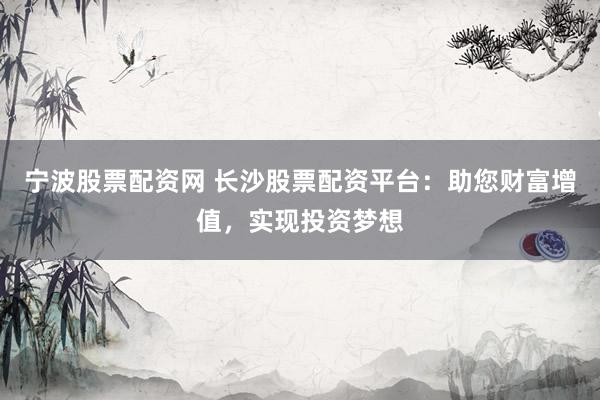 宁波股票配资网 长沙股票配资平台：助您财富增值，实现投资梦想