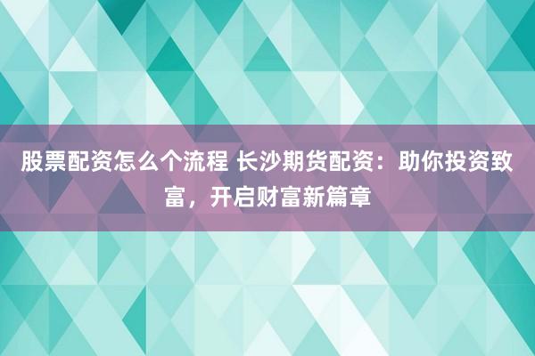 股票配资怎么个流程 长沙期货配资：助你投资致富，开启财富新篇章