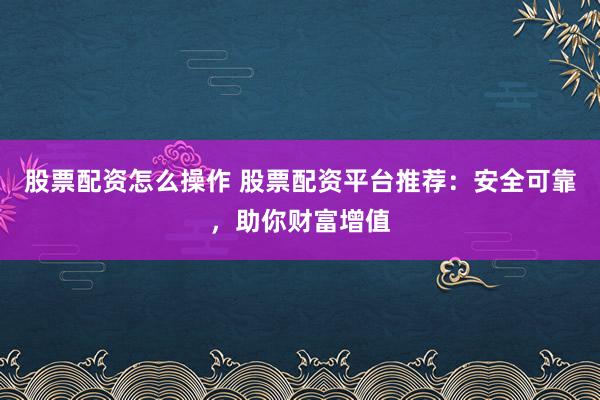 股票配资怎么操作 股票配资平台推荐：安全可靠，助你财富增值