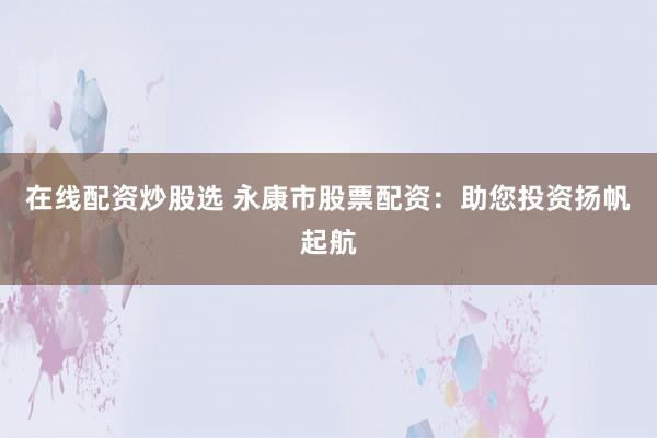 在线配资炒股选 永康市股票配资：助您投资扬帆起航