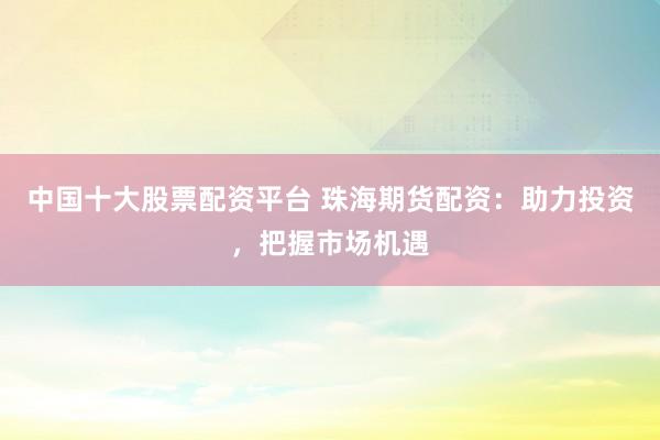 中国十大股票配资平台 珠海期货配资：助力投资，把握市场机遇