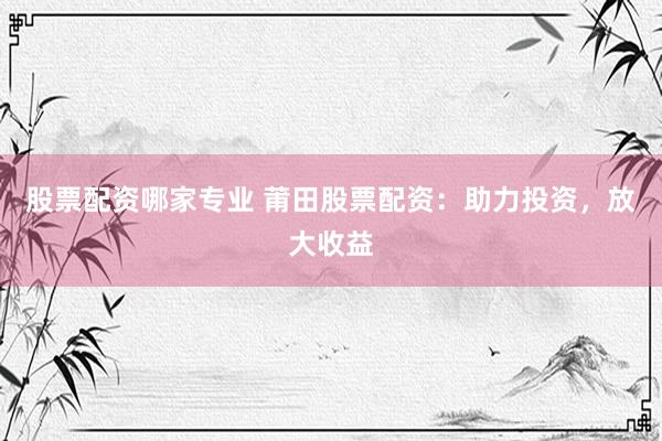 股票配资哪家专业 莆田股票配资：助力投资，放大收益