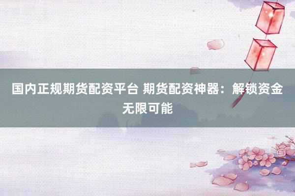 国内正规期货配资平台 期货配资神器：解锁资金无限可能