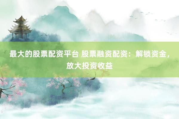 最大的股票配资平台 股票融资配资：解锁资金，放大投资收益