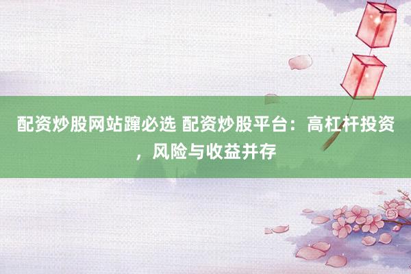 配资炒股网站蹿必选 配资炒股平台：高杠杆投资，风险与收益并存