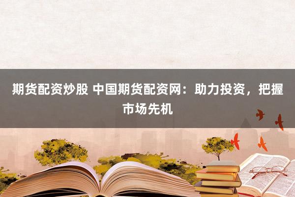 期货配资炒股 中国期货配资网：助力投资，把握市场先机