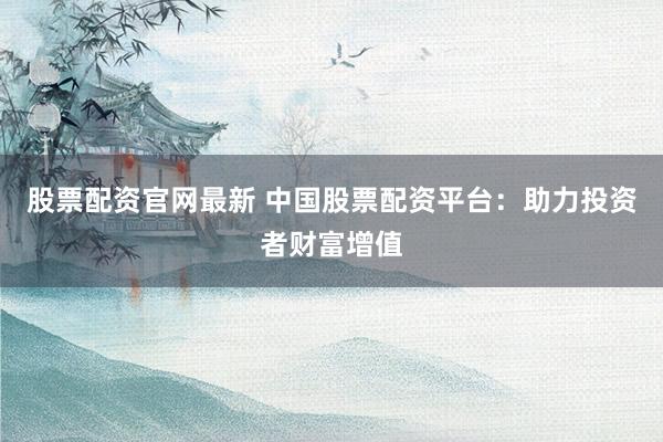 股票配资官网最新 中国股票配资平台：助力投资者财富增值