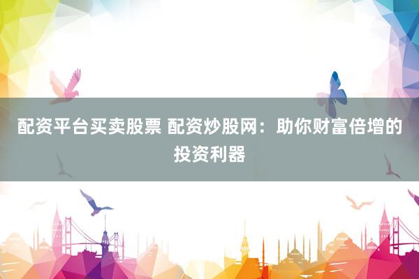 配资平台买卖股票 配资炒股网：助你财富倍增的投资利器