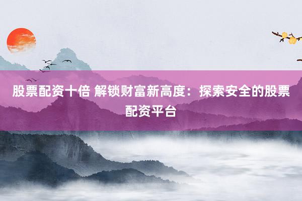 股票配资十倍 解锁财富新高度：探索安全的股票配资平台