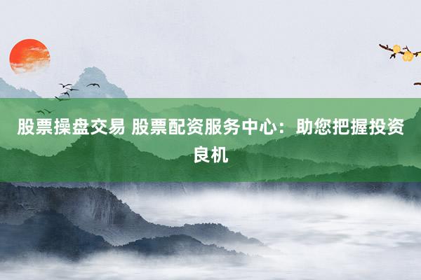 股票操盘交易 股票配资服务中心：助您把握投资良机