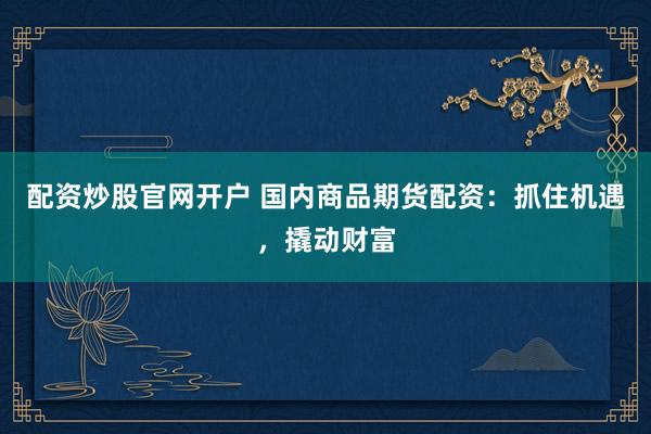 配资炒股官网开户 国内商品期货配资：抓住机遇，撬动财富