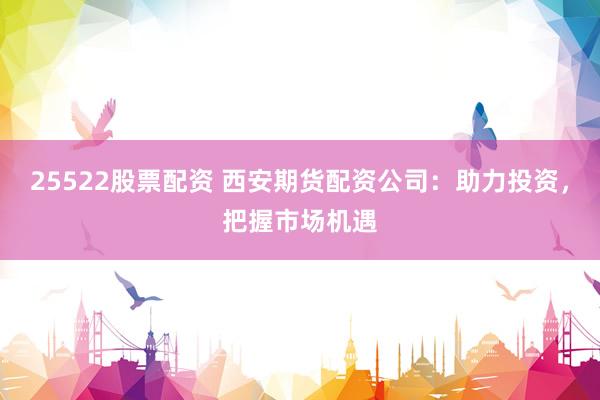 25522股票配资 西安期货配资公司：助力投资，把握市场机遇