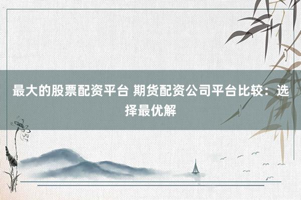 最大的股票配资平台 期货配资公司平台比较：选择最优解