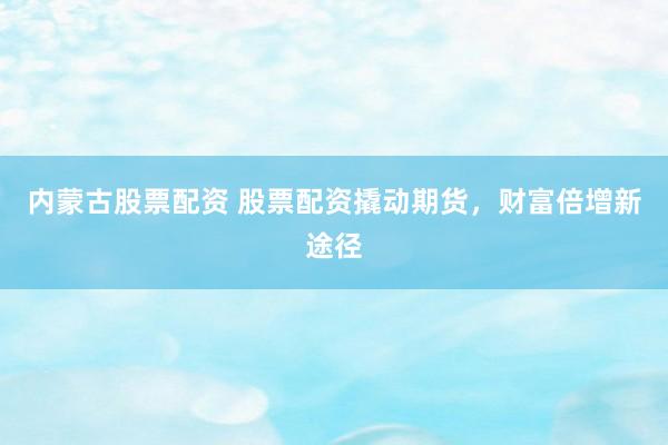内蒙古股票配资 股票配资撬动期货，财富倍增新途径