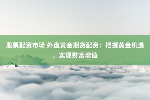 股票配资市场 外盘黄金期货配资：把握黄金机遇，实现财富增值