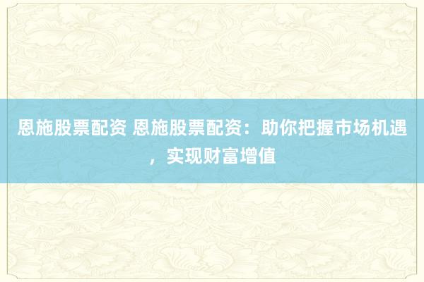 恩施股票配资 恩施股票配资：助你把握市场机遇，实现财富增值