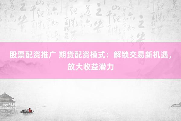 股票配资推广 期货配资模式：解锁交易新机遇，放大收益潜力