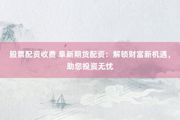 股票配资收费 阜新期货配资：解锁财富新机遇，助您投资无忧