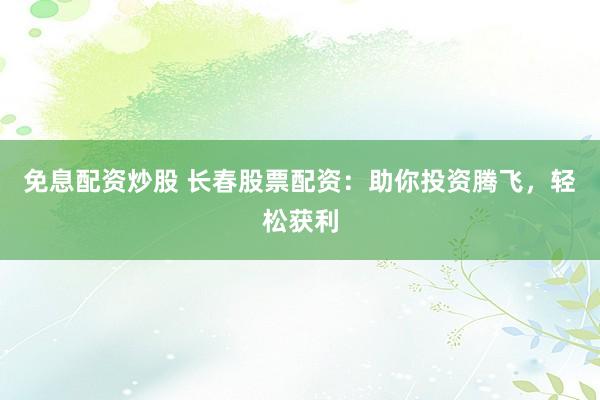免息配资炒股 长春股票配资：助你投资腾飞，轻松获利