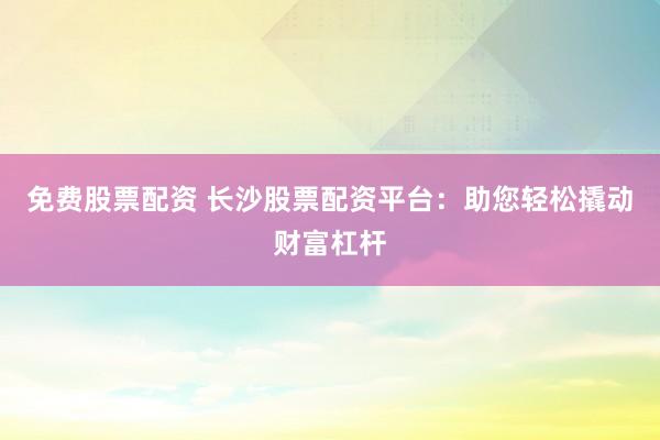 免费股票配资 长沙股票配资平台：助您轻松撬动财富杠杆