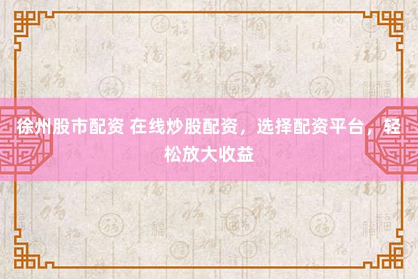徐州股市配资 在线炒股配资，选择配资平台，轻松放大收益